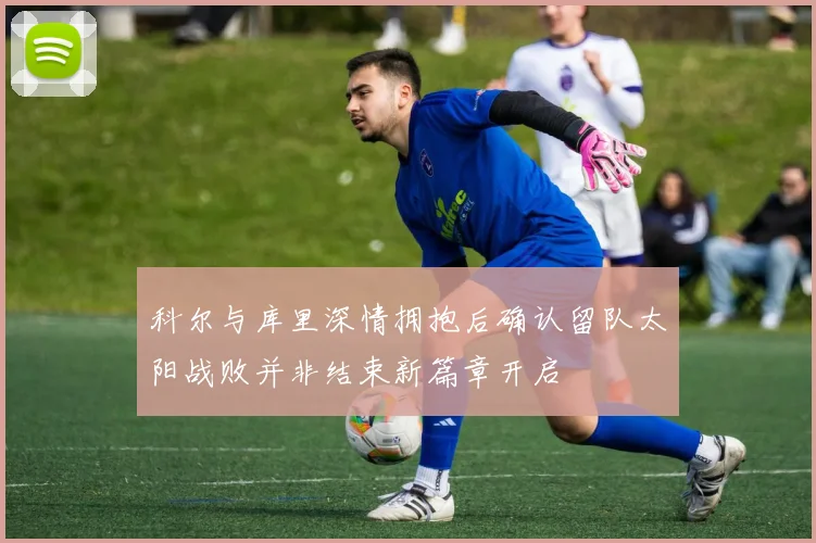 科尔与库里深情拥抱后确认留队太阳战败并非结束新篇章开启