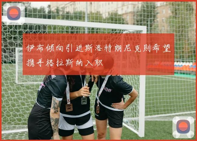 伊布倾向引进斯洛特朗尼克则希望携手格拉斯纳入职