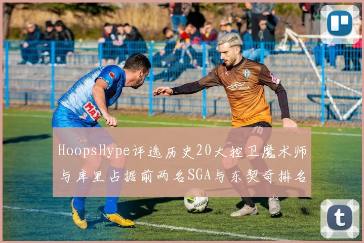 HoopsHype评选历史20大控卫魔术师与库里占据前两名SGA与东契奇排名引热议