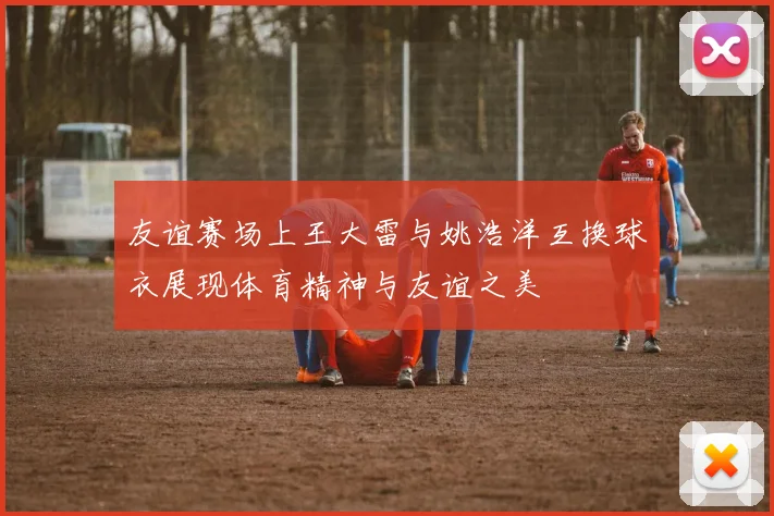 友谊赛场上王大雷与姚浩洋互换球衣展现体育精神与友谊之美