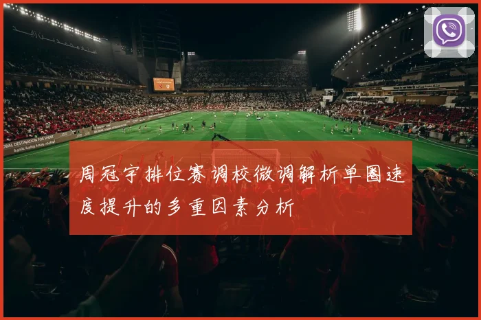 周冠宇排位赛调校微调解析单圈速度提升的多重因素分析