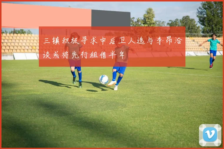 三镇积极寻求中后卫人选与李昂洽谈或将先行租借半年