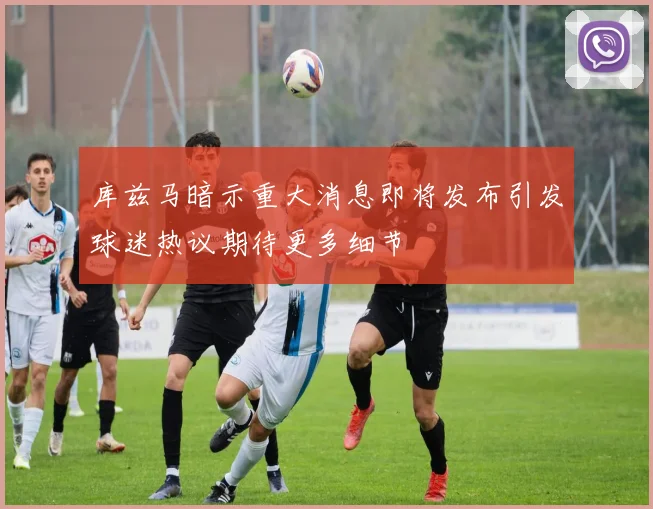 库兹马暗示重大消息即将发布引发球迷热议期待更多细节