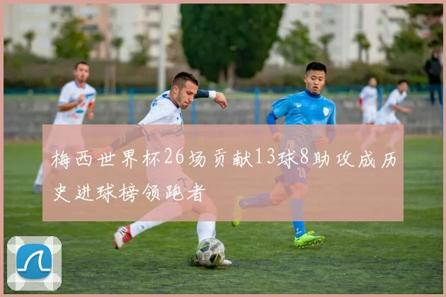 梅西世界杯26场贡献13球8助攻成历史进球榜领跑者