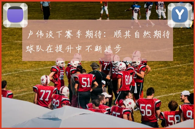 卢伟谈下赛季期待：顺其自然期待球队在提升中不断进步