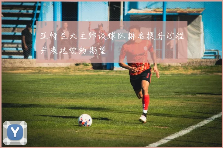 亚特兰大主帅谈球队排名提升过程并表达续约期望