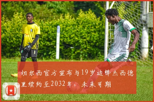 切尔西官方宣布与19岁边锋杰西德里续约至2032年，未来可期