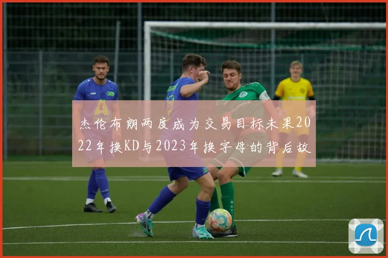 杰伦布朗两度成为交易目标未果2022年换KD与2023年换字母的背后故事