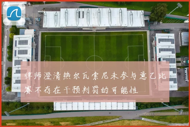 律师澄清热尔瓦索尼未参与意乙比赛不存在干预判罚的可能性