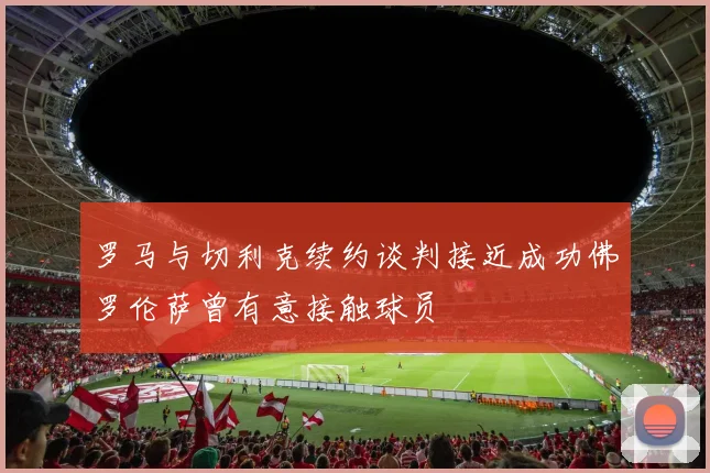 罗马与切利克续约谈判接近成功佛罗伦萨曾有意接触球员