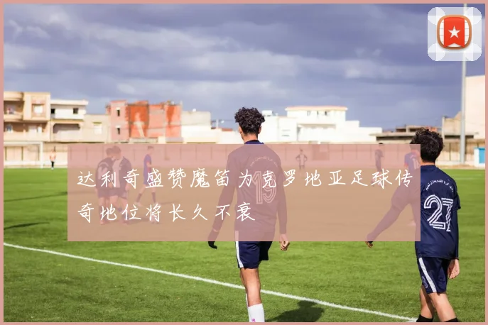 达利奇盛赞魔笛为克罗地亚足球传奇地位将长久不衰