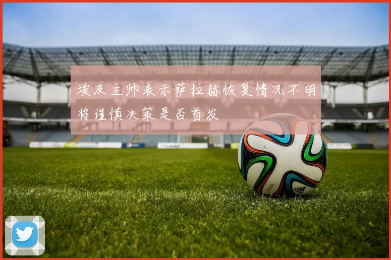 埃及主帅表示萨拉赫恢复情况不明将谨慎决策是否首发