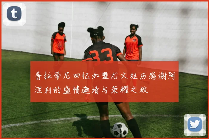 普拉蒂尼回忆加盟尤文经历感谢阿涅利的盛情邀请与荣耀之旅