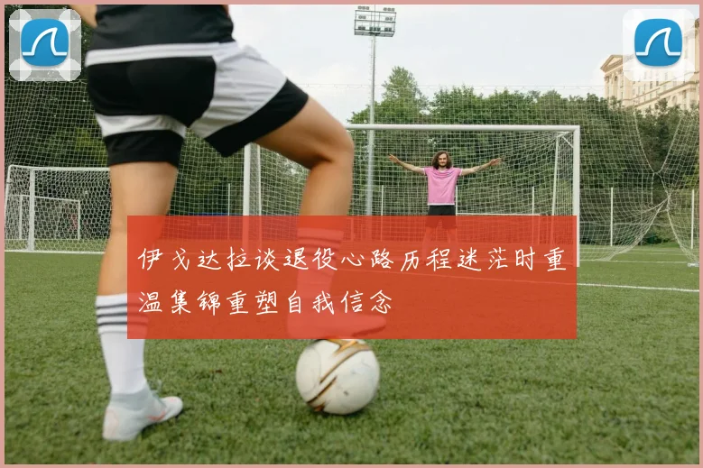伊戈达拉谈退役心路历程迷茫时重温集锦重塑自我信念