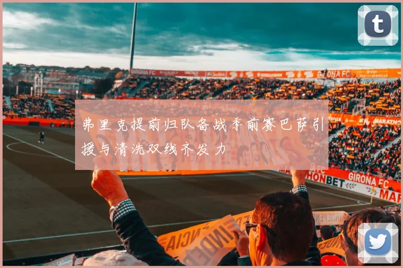 弗里克提前归队备战季前赛巴萨引援与清洗双线齐发力