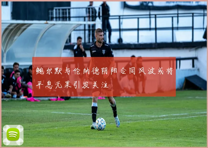 鲍尔默与伦纳德阴阳合同风波或将平息无果引发关注