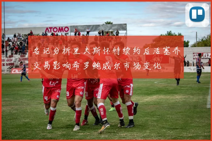 名记分析里夫斯怀特续约后活塞乔交易影响希罗鲍威尔市场变化