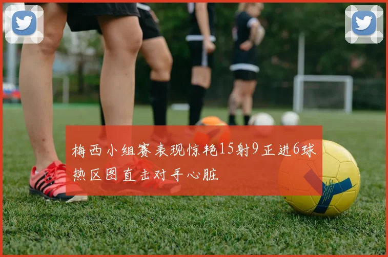 梅西小组赛表现惊艳15射9正进6球热区图直击对手心脏