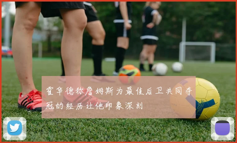 霍华德称詹姆斯为最佳后卫共同夺冠的经历让他印象深刻