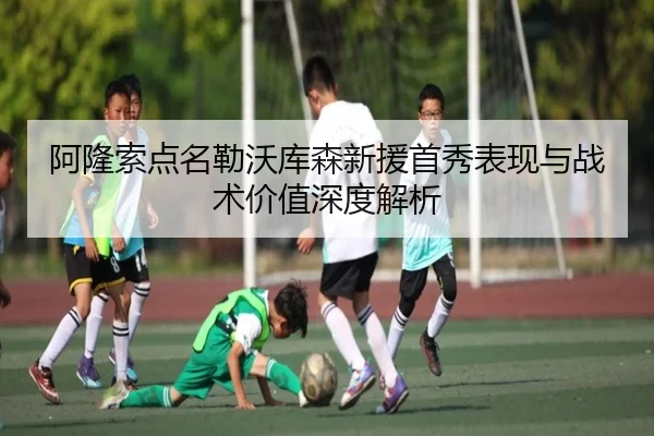 阿隆索点名勒沃库森新援首秀表现与战术价值深度解析